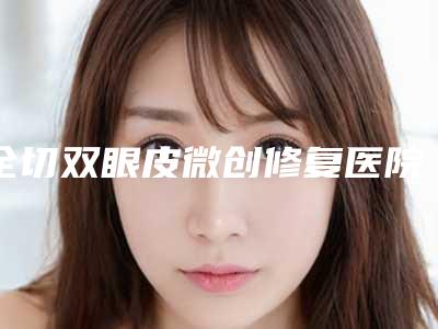全切双眼皮微创修复医院推荐:全切双眼皮微创修复医院top30白名单发布