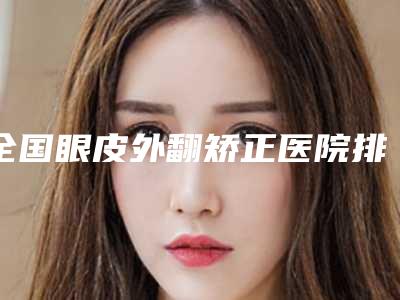 全国眼皮外翻矫正医院排名:眼皮外翻矫正医院top50清单出炉