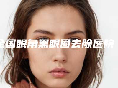 全国眼角黑眼圈去除医院哪家强:眼角黑眼圈去除医院前50名哪家好还便宜