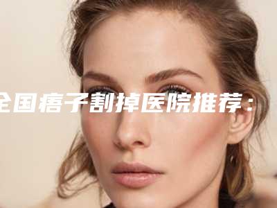 全国痦子割掉医院推荐:痦子割掉医院前50佳哪几个技术好