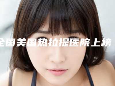 全国美国热拉提医院上榜清单top20强哪个技术好-洛阳总