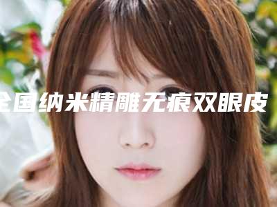 全国纳米精雕无痕双眼皮医院上榜清单top20种草一览-正规靠谱机构入围