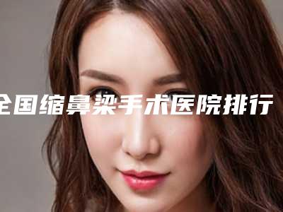 全国缩鼻梁手术医院排行前二十位女生必看名单推荐-口碑实力均在线