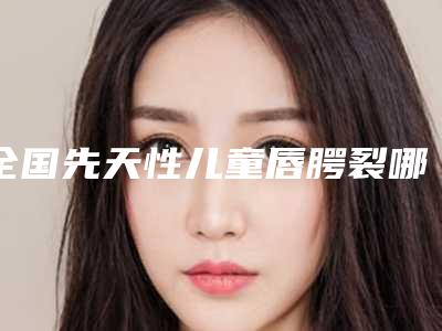 全国先天性儿童唇腭裂哪个整形医院比较好:先天性儿童唇腭裂医院前50名全新出炉