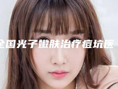全国光子嫩肤治疗痘坑医院排名前二十名实力贴发布-规模资质人气口碑数一数二