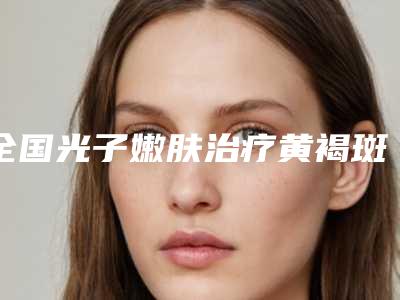 全国光子嫩肤治疗黄褐斑医院在榜清单top20汇合-领先榜一