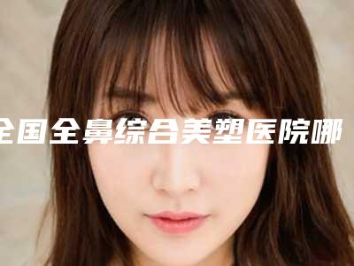 全国全鼻综合美塑医院哪家好:全鼻综合美塑医院前50名清单一览