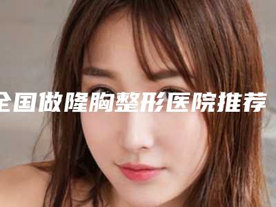 全国做隆胸整形医院推荐:做隆胸整形医院top50强专业评点