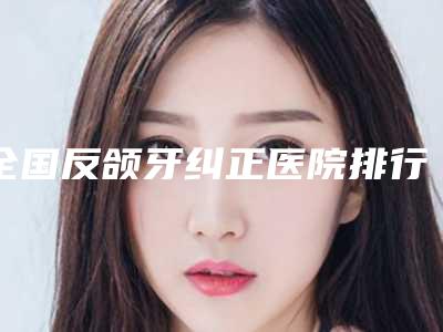 全国反颌牙纠正医院排行前二十强实力大推荐-公立医美牵头