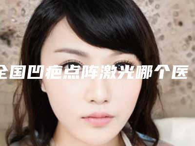全国凹疤点阵激光哪个医院最好呢:凹疤点阵激光医院top50网友盛赞