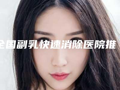 全国副乳快速消除医院推荐:副乳快速消除医院前50强实力整合