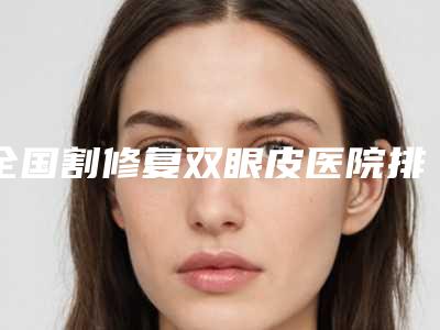 全国割修复双眼皮医院排名:割修复双眼皮医院前50名实力高超