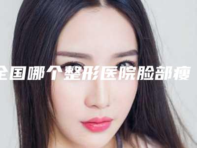 全国哪个整形医院脸部瘦脸吸脂好:脸部瘦脸吸脂医院前50哪家实力棒