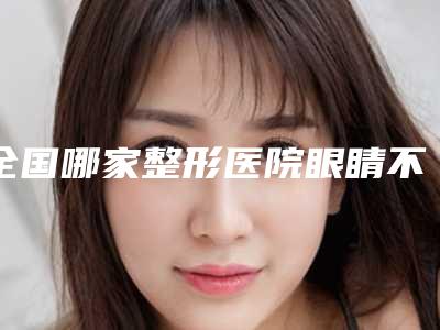 全国哪家整形医院眼睛不聚焦矫正好:眼睛不聚焦矫正医院前50强2025版发布