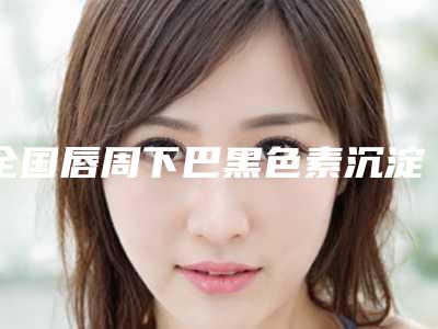 全国唇周下巴黑色素沉淀去除医院哪家好:唇周下巴黑色素沉淀去除医院前50强一览名单发布
