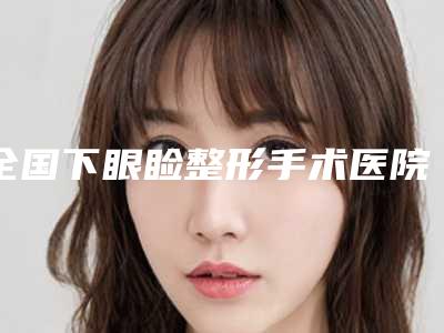全国下眼睑整形手术医院哪家强:下眼睑整形手术医院50强都是哪几家机构