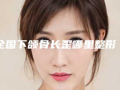 全国下颌骨长歪哪里整形医院好:下颌骨长歪医院前50强权威机构名单
