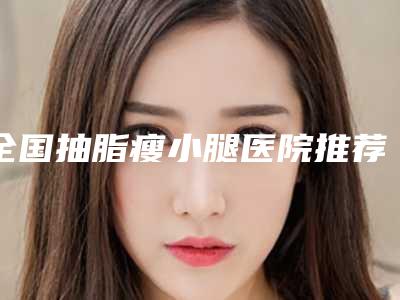 全国抽脂瘦小腿医院推荐:抽脂瘦小腿医院top50强实力技术强