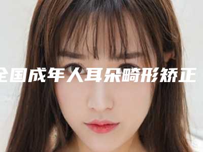 全国成年人耳朵畸形矫正医院哪家强:成年人耳朵畸形矫正医院前50位风格解答