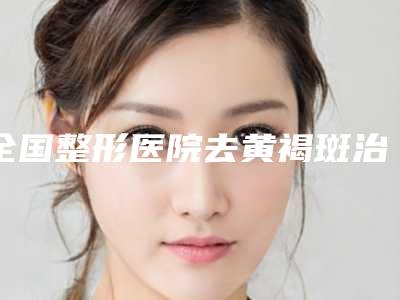 全国整形医院去黄褐斑治疗哪个医院好:去黄褐斑治疗医院top50强爆料