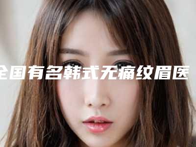 全国有名韩式无痛纹眉医生:韩式无痛纹眉医生前50名品鉴