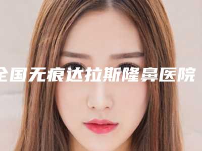 全国无痕达拉斯隆鼻医院推荐：无痕达拉斯隆鼻医院前50对外公布