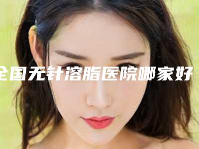 全国无针溶脂医院哪家好:无针溶脂医院前50强精准贴