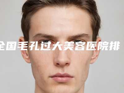 全国毛孔过大美容医院排名榜前二十位名单正式公布-带来新体验
