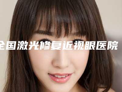 全国激光修复近视眼医院推荐：激光修复近视眼医院前50实力出圈
