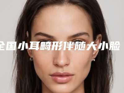 全国小耳畸形伴随大小脸医院排行前二十佳哪个实力棒-绝不踩雷