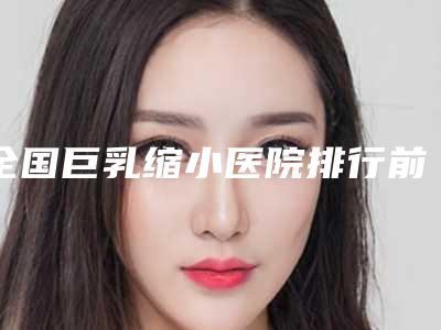 全国巨乳缩小医院排行前二十预热-你一定要了解