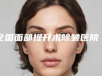 全国面部提升术除皱医院推荐：面部提升术除皱医院前50名哪家实力更高一筹