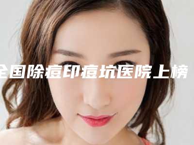 全国除痘印痘坑医院上榜名单二十强综合更新-夺得最后一席