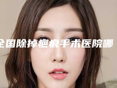 全国除掉疤痕手术医院哪家好:除掉疤痕手术医院top50公开名单推荐