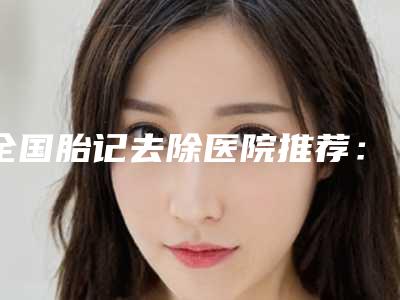 全国胎记去除医院推荐:胎记去除医院前50名产生