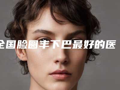 全国脸圆丰下巴最好的医院是哪家:脸圆丰下巴医院前50名权威公示