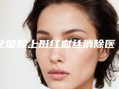 全国脸上斑红血丝消除医院排行榜：脸上斑红血丝消除医院前50位名单如下