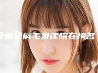 全国脱唇毛发医院在榜名单前二十位详情-技术稳扎稳打