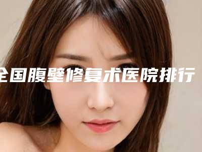 全国腹壁修复术医院排行榜前二十强重磅推出-网友点评好