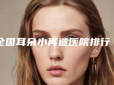 全国耳朵小再造医院排行榜:耳朵小再造医院前50佳可靠名单发布