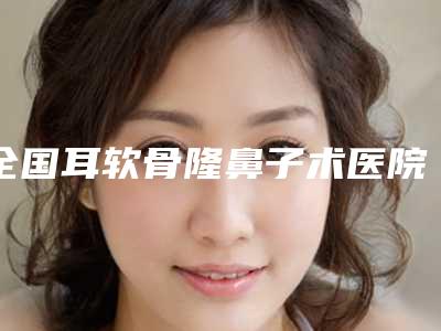全国耳软骨隆鼻子术医院在榜名单前二十佳实力公开-入围机构详细介绍