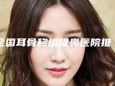 全国耳骨移植隆鼻医院推荐:耳骨移植隆鼻医院top50超全一览