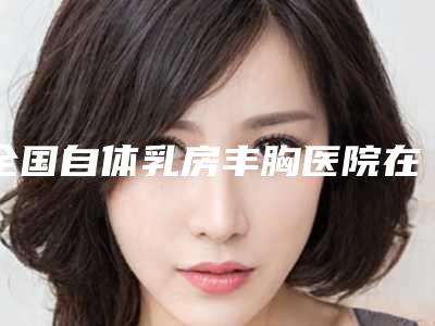 全国自体乳房丰胸医院在榜名单top20权威名单-榜一惊艳亮相~