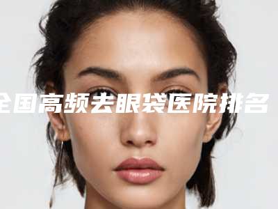 全国高频去眼袋医院排名榜强榜前20名公开-干货总结