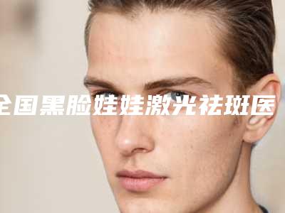 全国黑脸娃娃激光祛斑医院上榜名单前二十谁个好-干货总结