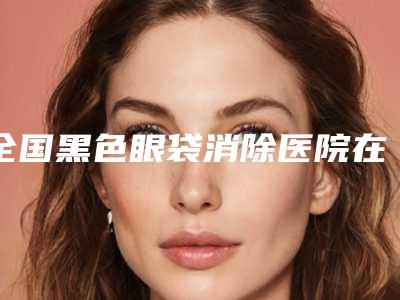 全国黑色眼袋消除医院在榜名单前二十强精品机构整理-总有一家适合你