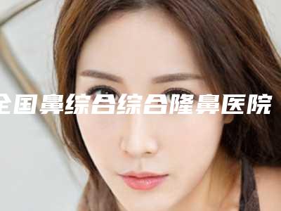 全国鼻综合综合隆鼻医院推荐:鼻综合综合隆鼻医院前50名盘点