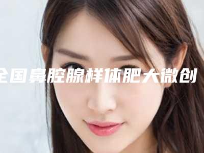 全国鼻腔腺样体肥大微创手术医院哪家好:鼻腔腺样体肥大微创手术医院50强最新收录