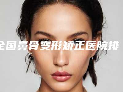 全国鼻骨变形矫正医院排名榜强榜前二十强大众选举-与众不同…