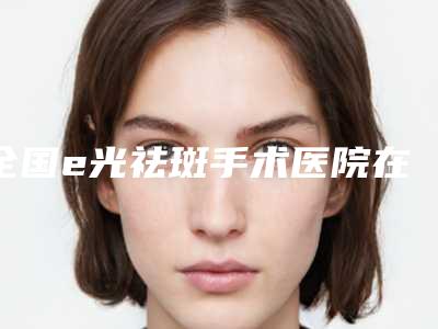 全国e光祛斑手术医院在榜名单前二十佳是哪几个-是整形好的医生